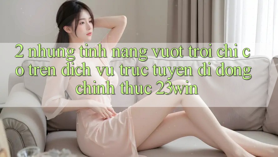 2. Những Tính Năng Vượt Trội Chỉ Có Trên Dịch vụ trực tuyến di động Chính Thức 23win