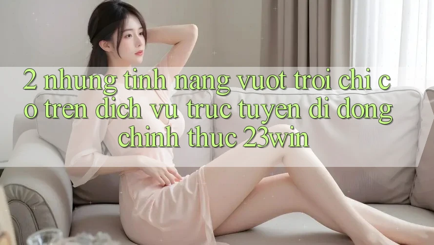 2. Những Tính năng Vượt Trội Chỉ Có Trên Dịch vụ trực tuyến di động Chính Thức 23win