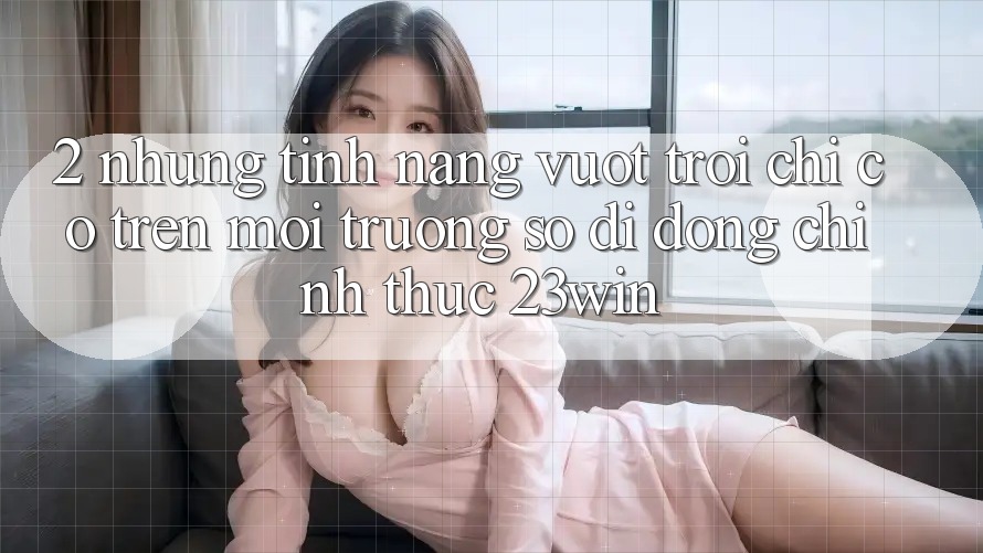 2. Những Tính Năng Vượt trội Chỉ Có Trên Môi trường số di động Chính Thức 23win