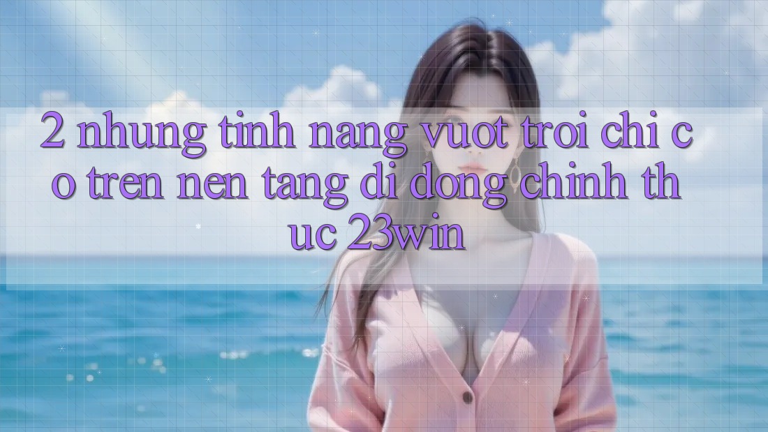 2. Những Tính Năng Vượt Trội Chỉ Có Trên Nền tảng di động Chính Thức 23win