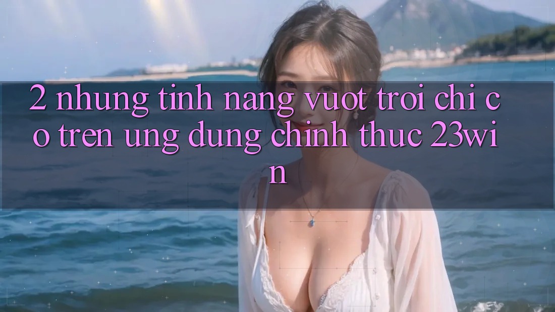 2. Những Tính Năng Vượt Trội Chỉ Có Trên Ứng Dụng Chính Thức 23win