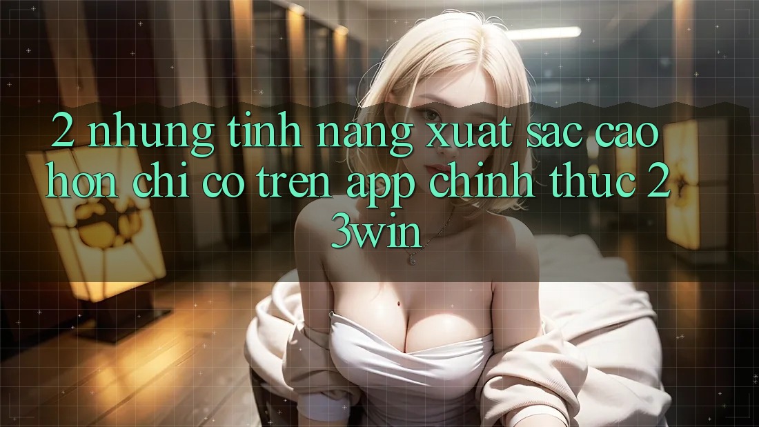 2. Những Tính Năng Xuất sắc cao hơn Chỉ Có Trên App Chính Thức 23win 2. Những Tính Năng Xuất sắc cao hơn Chỉ Có Trên App Chính Thức 23win
