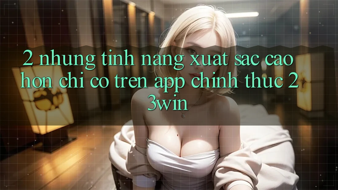 2. Những Tính Năng Xuất sắc cao hơn Chỉ Có Trên App Chính Thức 23win