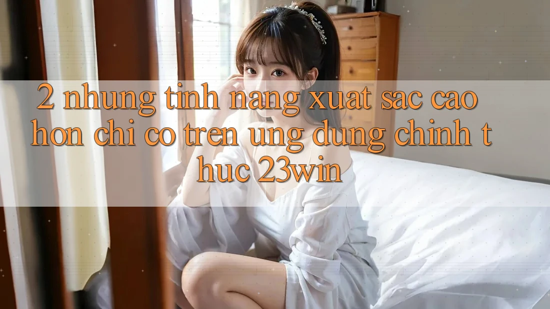 2. Những Tính Năng Xuất sắc cao hơn Chỉ Có Trên Ứng Dụng Chính Thức 23win