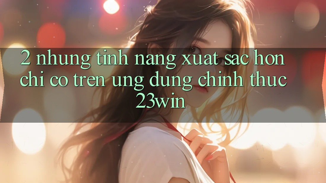 2. Những Tính Năng Xuất sắc hơn Chỉ Có Trên Ứng Dụng Chính Thức 23win