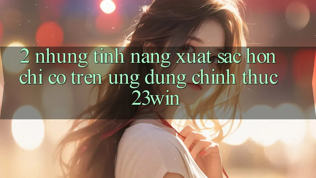 2. Những Tính Năng Xuất sắc hơn Chỉ Có Trên Ứng Dụng Chính Thức 23win
