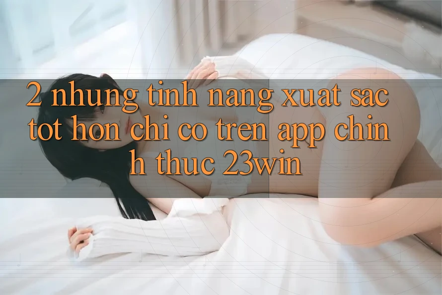 2. Những Tính Năng Xuất sắc tốt hơn Chỉ Có Trên App Chính Thức 23win