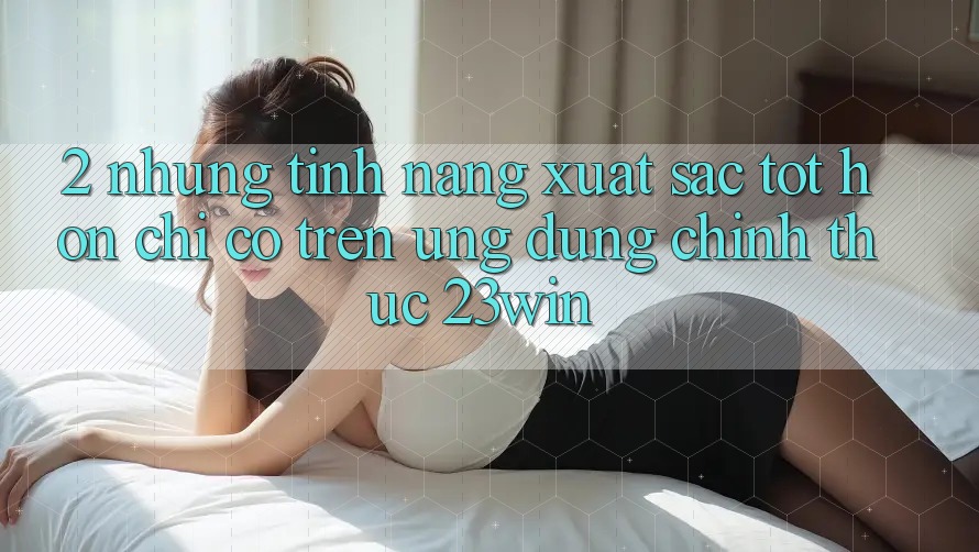 2. Những Tính Năng Xuất sắc tốt hơn Chỉ Có Trên Ứng Dụng Chính Thức 23win 2. Những Tính Năng Xuất sắc tốt hơn Chỉ Có Trên Ứng Dụng Chính Thức 23win