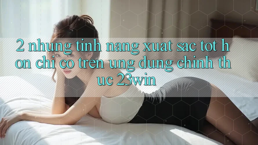 2. Những Tính Năng Xuất sắc tốt hơn Chỉ Có Trên Ứng Dụng Chính Thức 23win