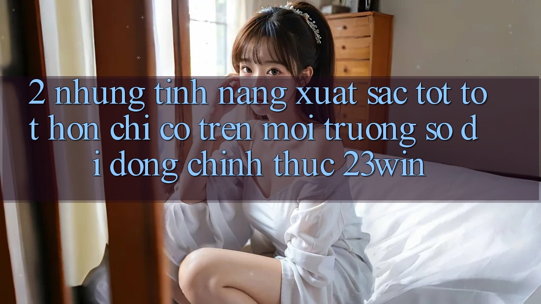 2. Những Tính Năng Xuất sắc tốt tốt hơn Chỉ Có Trên Môi trường số di động Chính Thức 23win