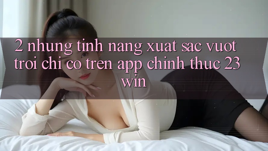 2. Những Tính Năng Xuất sắc vượt trội Chỉ Có Trên App Chính Thức 23win