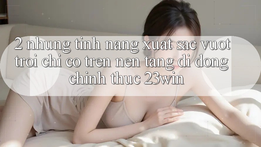 2. Những Tính Năng Xuất sắc vượt trội Chỉ Có Trên Nền tảng di động Chính Thức 23win