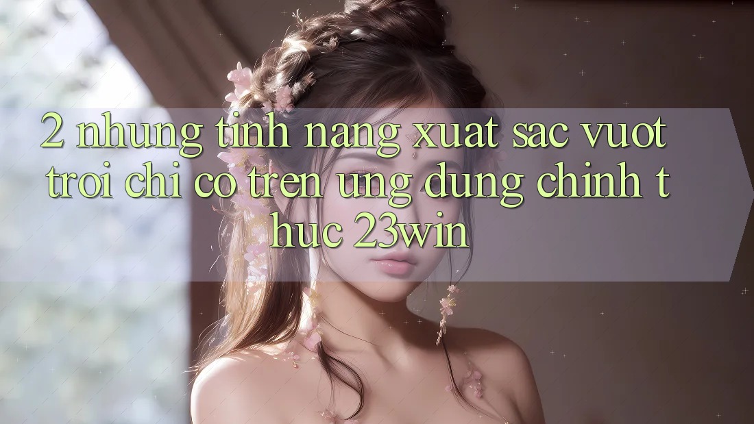 2. Những Tính Năng Xuất sắc vượt trội Chỉ Có Trên Ứng Dụng Chính Thức 23win 2. Những Tính Năng Xuất sắc vượt trội Chỉ Có Trên Ứng Dụng Chính Thức 23win