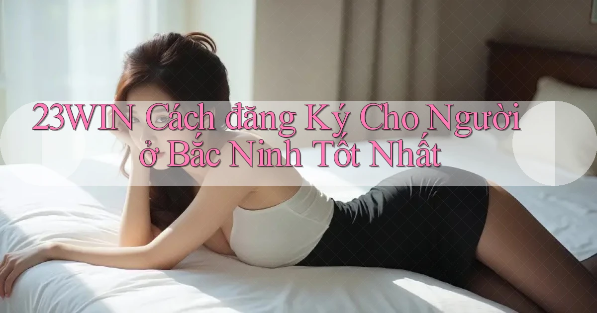 23win cách đăng ký cho người ở Bắc Ninh tốt nhất