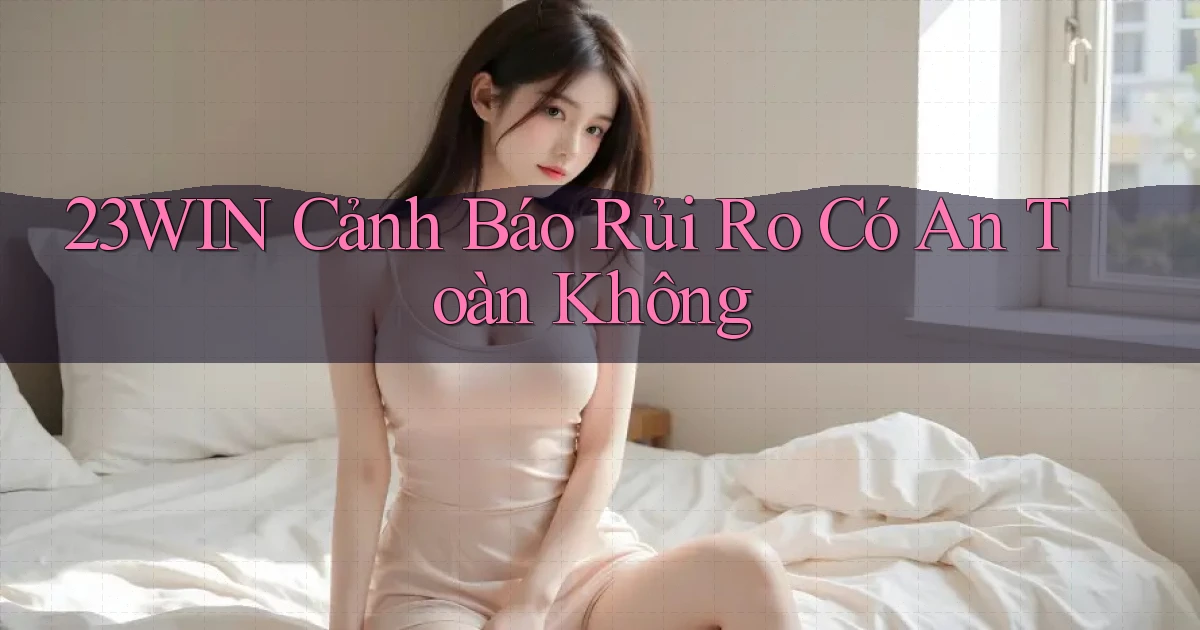 23win cảnh báo rủi ro có an toàn không