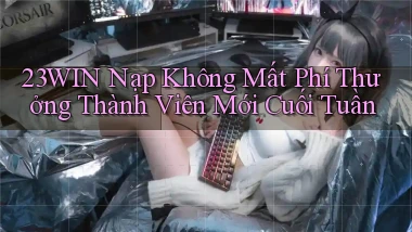 23win nạp không mất phí thưởng thành viên mới cuối tuần