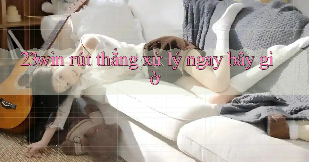 23win rút thẳng xử lý ngay bây giờ