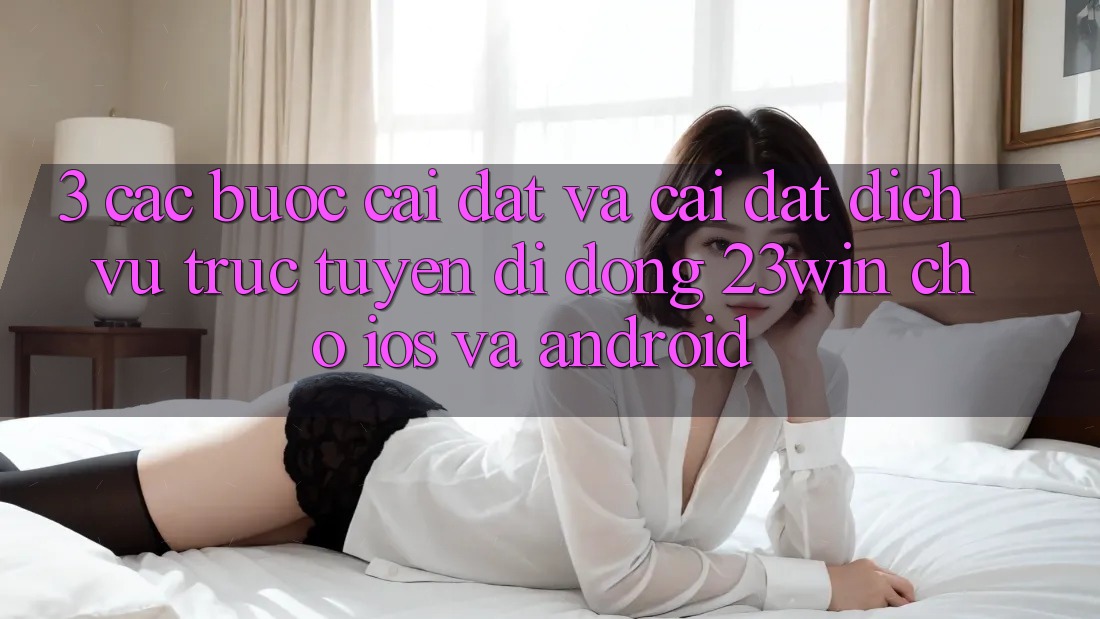 3. Các bước Cài đặt Và Cài Đặt Dịch vụ trực tuyến di động 23win Cho iOS Và Android