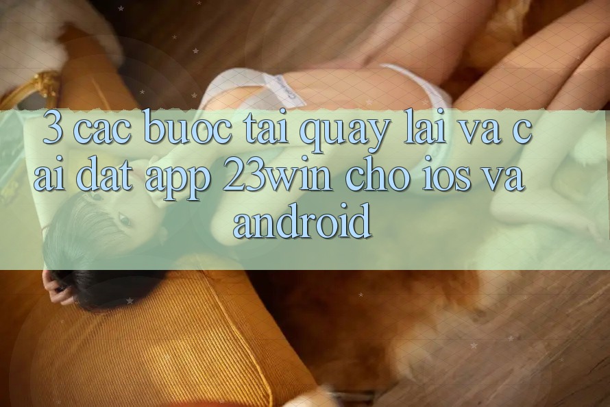 3. Các bước Tải quay lại Và Cài Đặt App 23win Cho iOS Và Android