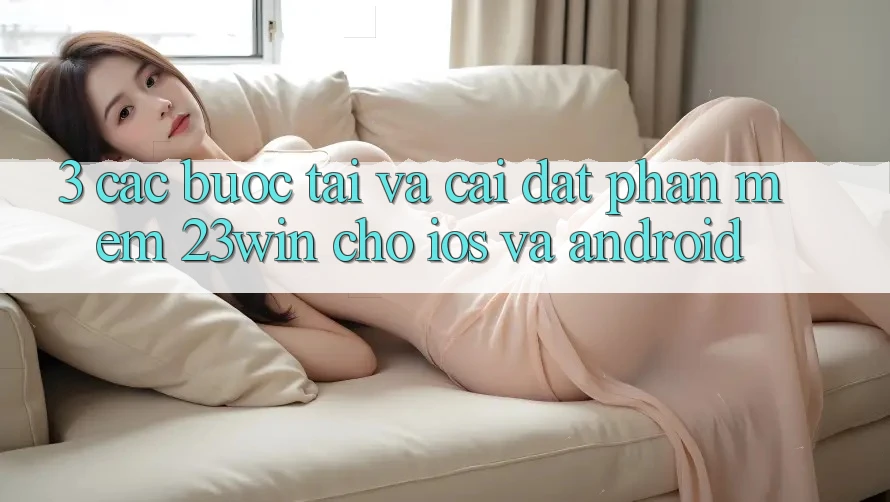 3. Các bước Tải Và Cài Đặt Phần mềm 23win Cho iOS Và Android