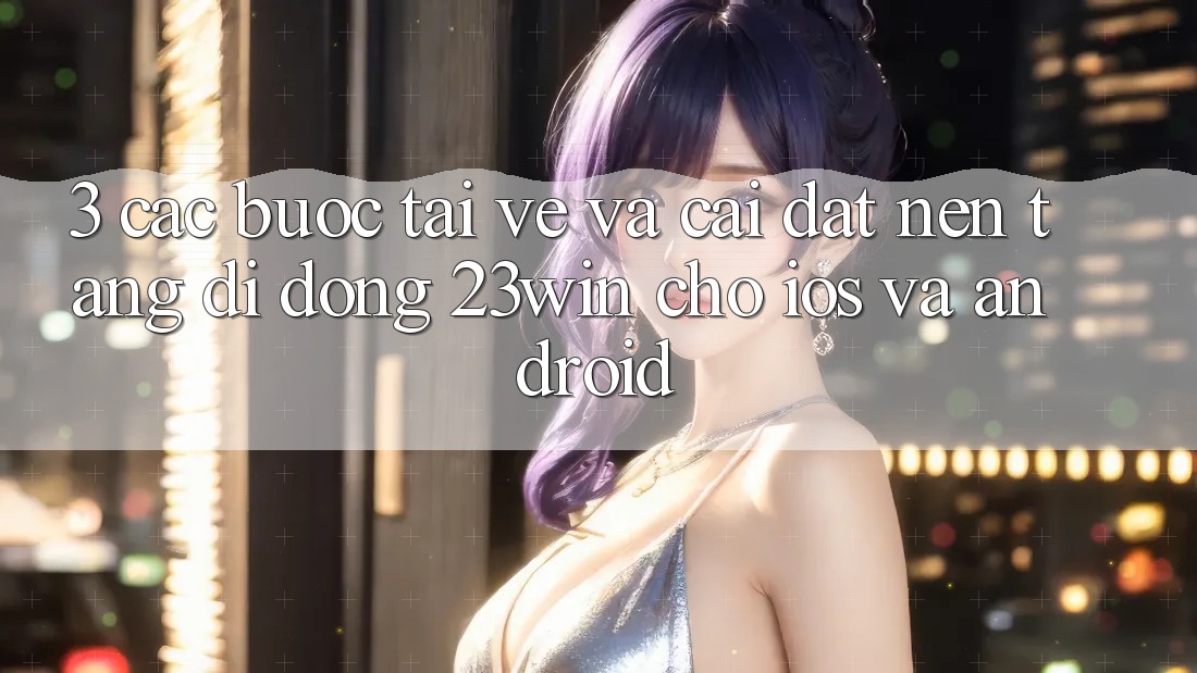 3. Các bước Tải về Và Cài Đặt Nền tảng di động 23win Cho iOS Và Android