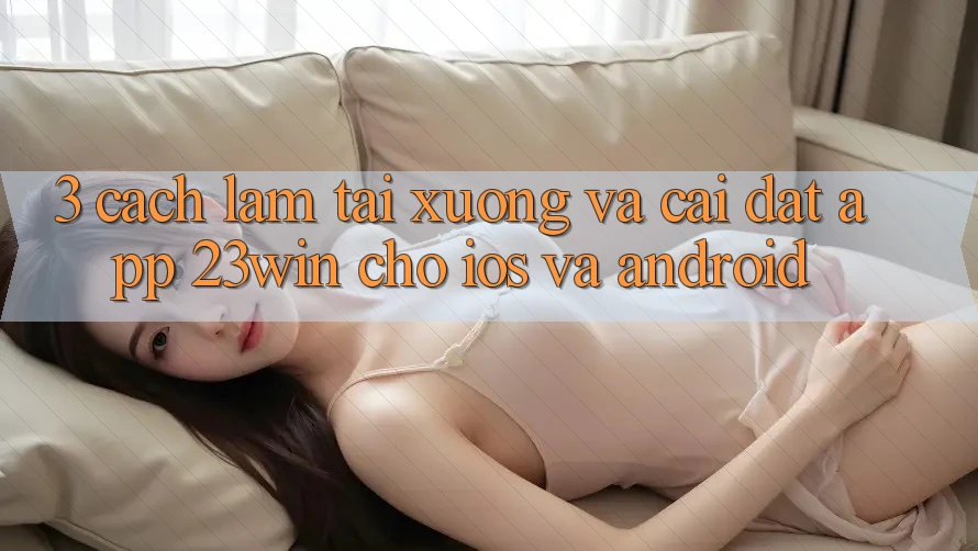3. Cách làm Tải xuống Và Cài Đặt App 23win Cho iOS Và Android 3. Cách làm Tải xuống Và Cài Đặt App 23win Cho iOS Và Android