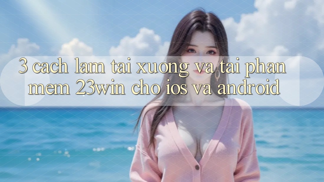 3. Cách làm Tải xuống Và Tải Phần mềm 23win Cho iOS Và Android