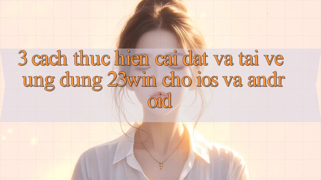 3. Cách thực hiện Cài đặt Và Tải về Ứng dụng 23win Cho iOS Và Android