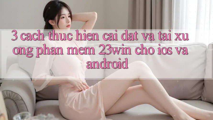 3. Cách thực hiện Cài đặt Và Tải xuống Phần mềm 23win Cho iOS Và Android