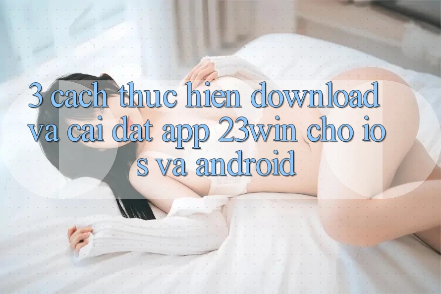 3. Cách thực hiện Download Và Cài Đặt App 23win Cho iOS Và Android