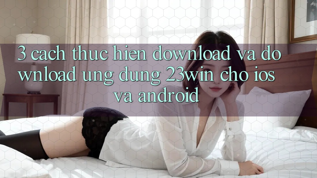 3. Cách thực hiện Download Và Download Ứng dụng 23win Cho iOS Và Android
