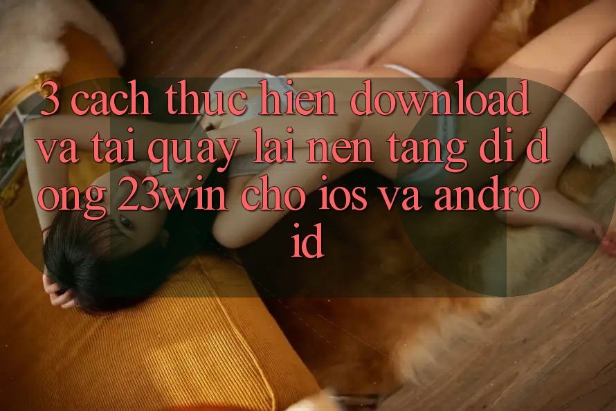 3. Cách thực hiện Download Và Tải quay lại Nền tảng di động 23win Cho iOS Và Android