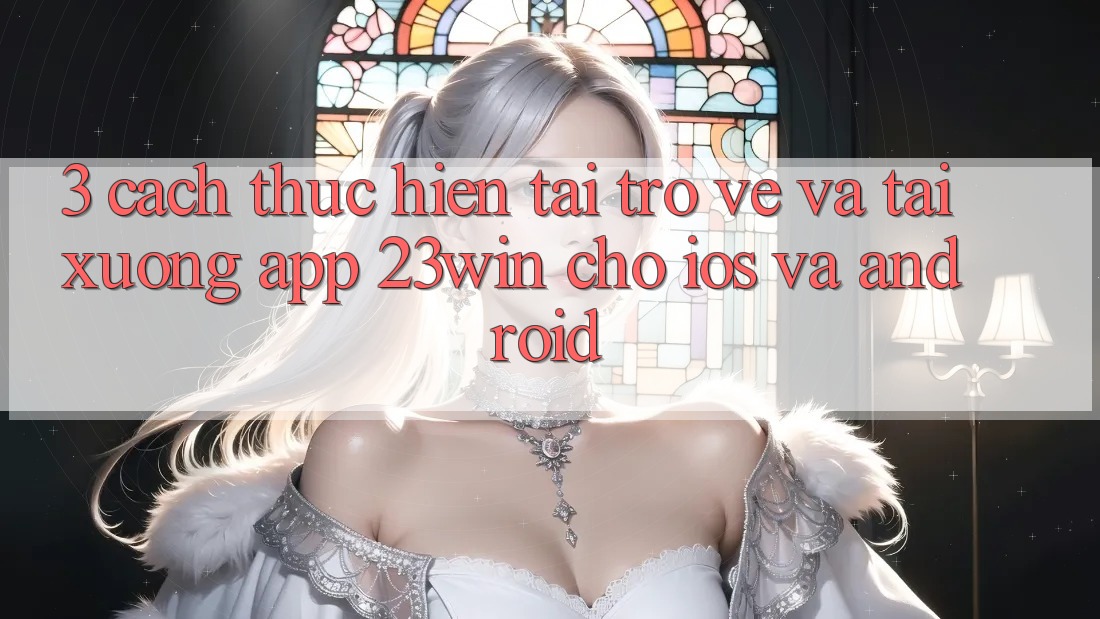 3. Cách thực hiện Tải trở về Và Tải xuống App 23win Cho iOS Và Android