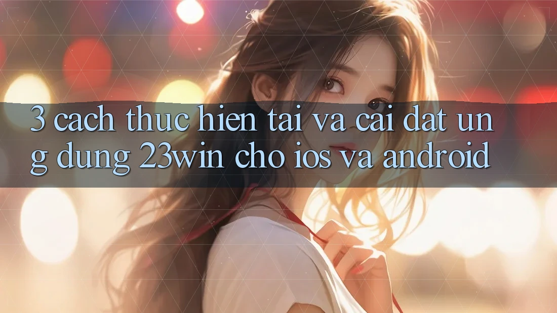 3. Cách thực hiện Tải Và Cài Đặt Ứng dụng 23win Cho iOS Và Android