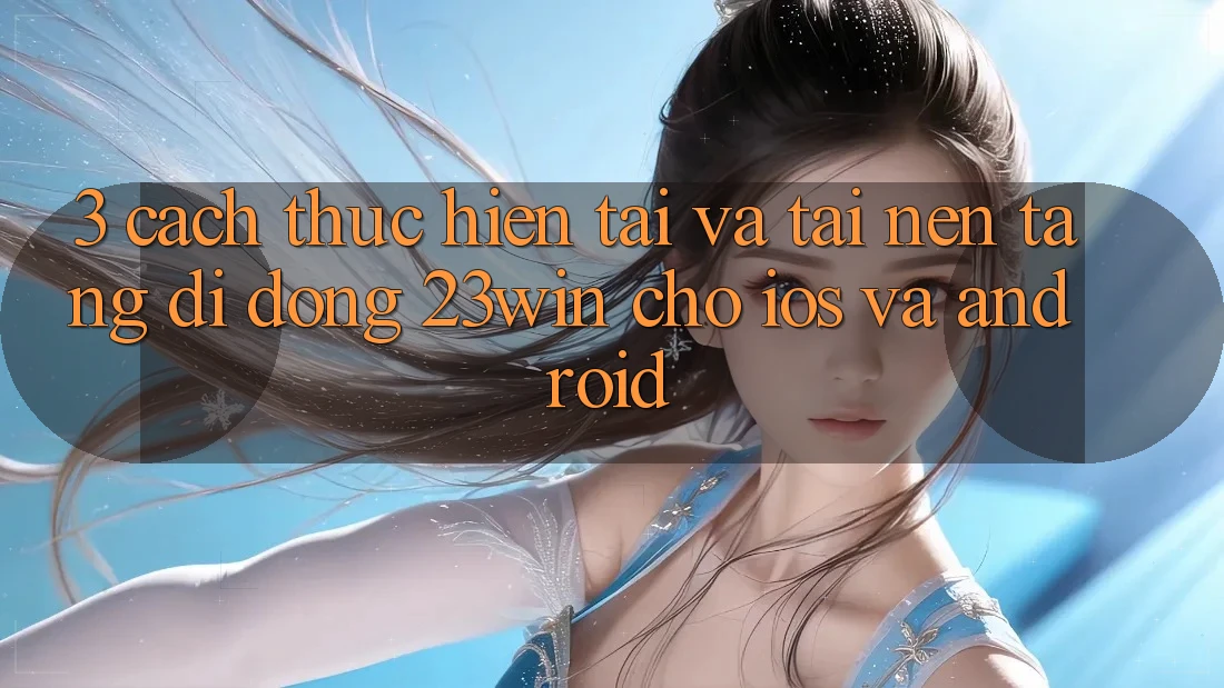 3. Cách thực hiện Tải Và Tải Nền tảng di động 23win Cho iOS Và Android 3. Cách thực hiện Tải Và Tải Nền tảng di động 23win Cho iOS Và Android