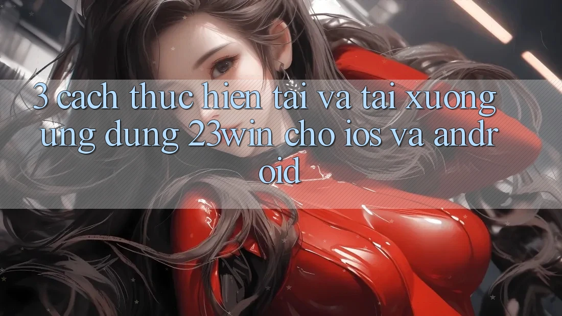 3. Cách thực hiện Tải Và Tải xuống Ứng dụng 23win Cho iOS Và Android