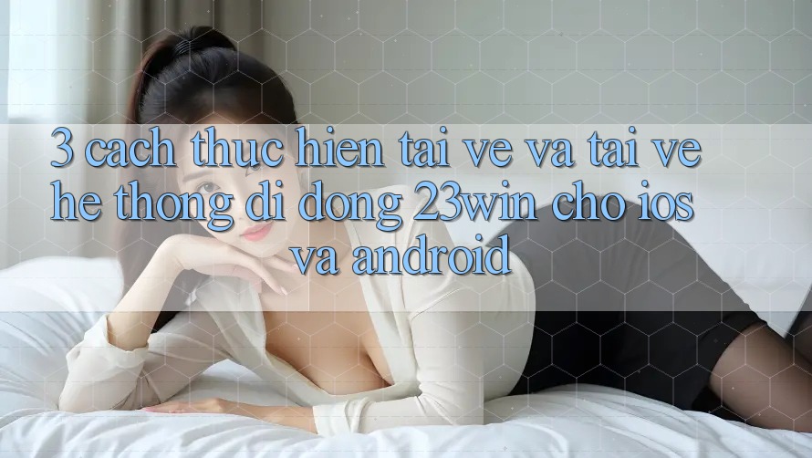 3. Cách thực hiện Tải về Và Tải về Hệ thống di động 23win Cho iOS Và Android 3. Cách thực hiện Tải về Và Tải về Hệ thống di động 23win Cho iOS Và Android
