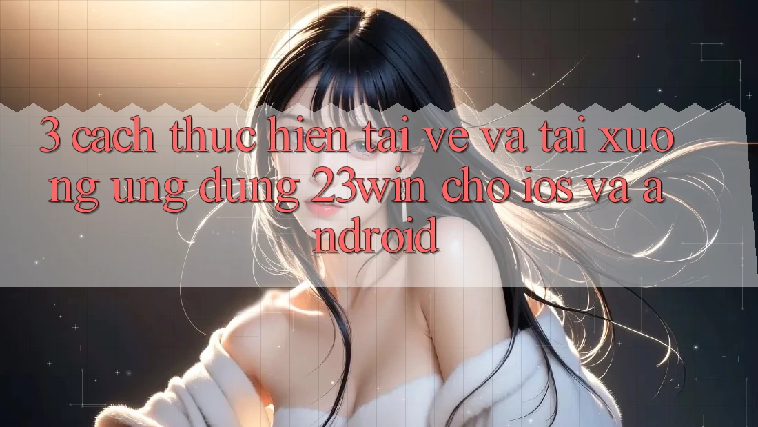 3. Cách thực hiện Tải về Và Tải xuống Ứng dụng 23win Cho iOS Và Android