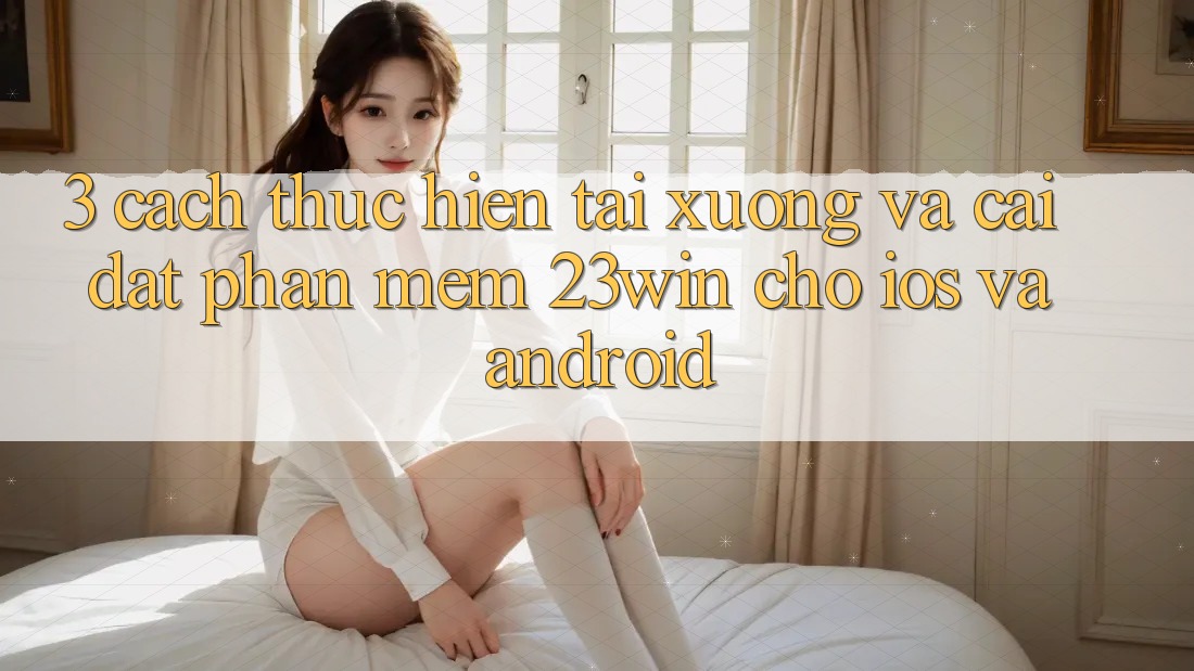 3. Cách thực hiện Tải xuống Và Cài Đặt Phần mềm 23win Cho iOS Và Android