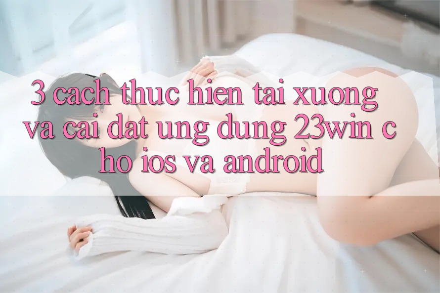 3. Cách thực hiện Tải xuống Và Cài Đặt Ứng dụng 23win Cho iOS Và Android