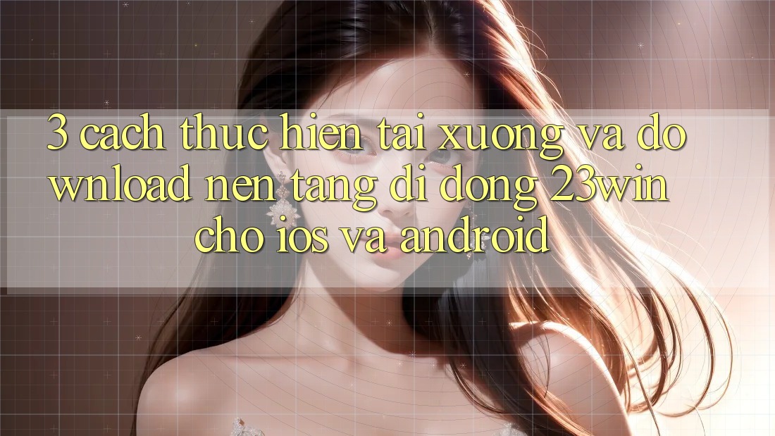 3. Cách thực hiện Tải xuống Và Download Nền tảng di động 23win Cho iOS Và Android