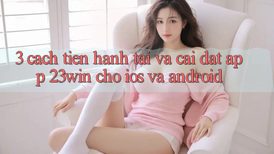 3. Cách tiến hành Tải Và Cài Đặt App 23win Cho iOS Và Android 3. Cách tiến hành Tải Và Cài Đặt App 23win Cho iOS Và Android