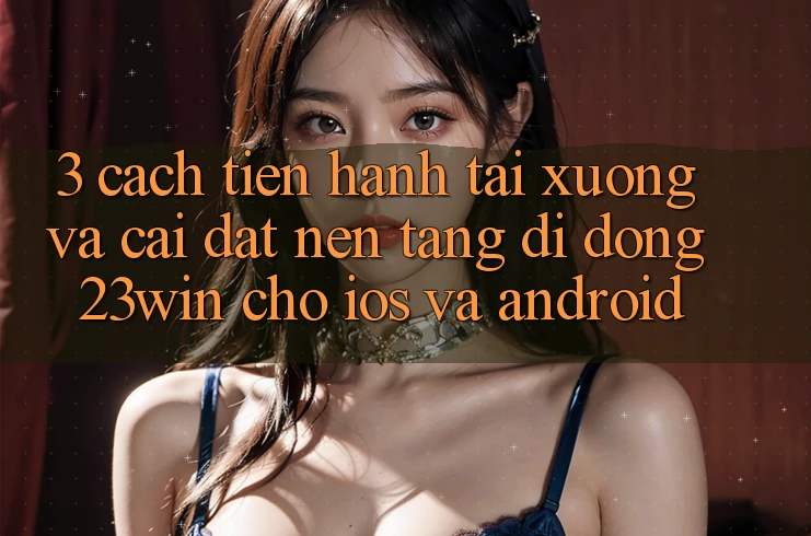 3. Cách tiến hành Tải xuống Và Cài Đặt Nền tảng di động 23win Cho iOS Và Android