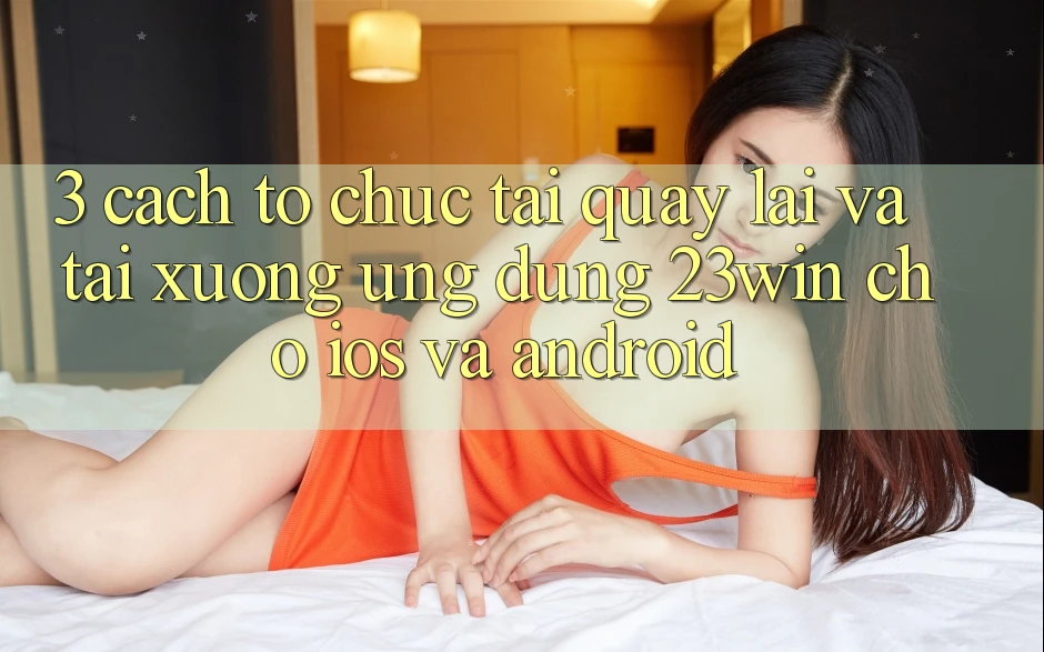 3. Cách tổ chức Tải quay lại Và Tải xuống Ứng dụng 23win Cho iOS Và Android 3. Cách tổ chức Tải quay lại Và Tải xuống Ứng dụng 23win Cho iOS Và Android