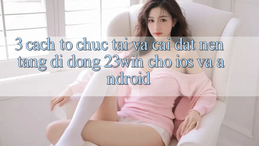 3. Cách tổ chức Tải Và Cài Đặt Nền tảng di động 23win Cho iOS Và Android 3. Cách tổ chức Tải Và Cài Đặt Nền tảng di động 23win Cho iOS Và Android