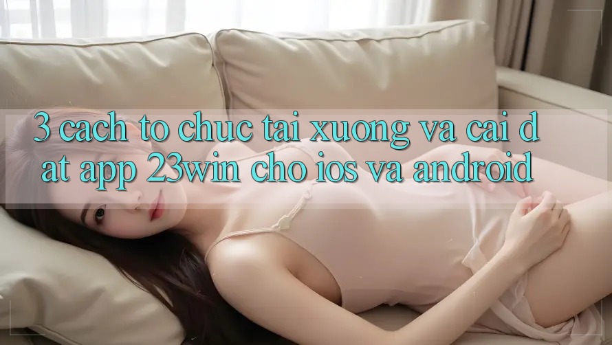 3. Cách tổ chức Tải xuống Và Cài Đặt App 23win Cho iOS Và Android 3. Cách tổ chức Tải xuống Và Cài Đặt App 23win Cho iOS Và Android