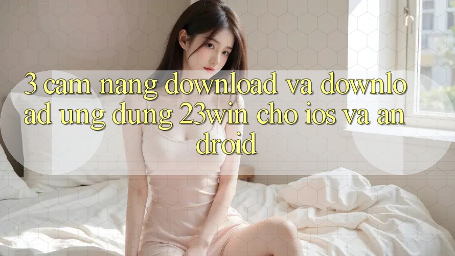 3. Cẩm nang Download Và Download Ứng dụng 23win Cho iOS Và Android 3. Cẩm nang Download Và Download Ứng dụng 23win Cho iOS Và Android