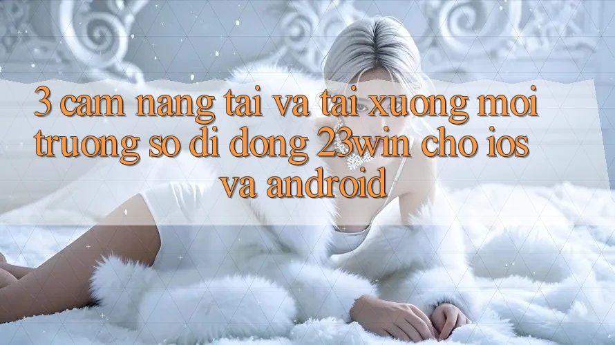 3. Cẩm nang Tải Và Tải xuống Môi trường số di động 23win Cho iOS Và Android