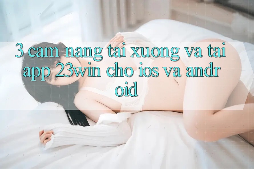 3. Cẩm nang Tải xuống Và Tải App 23win Cho iOS Và Android