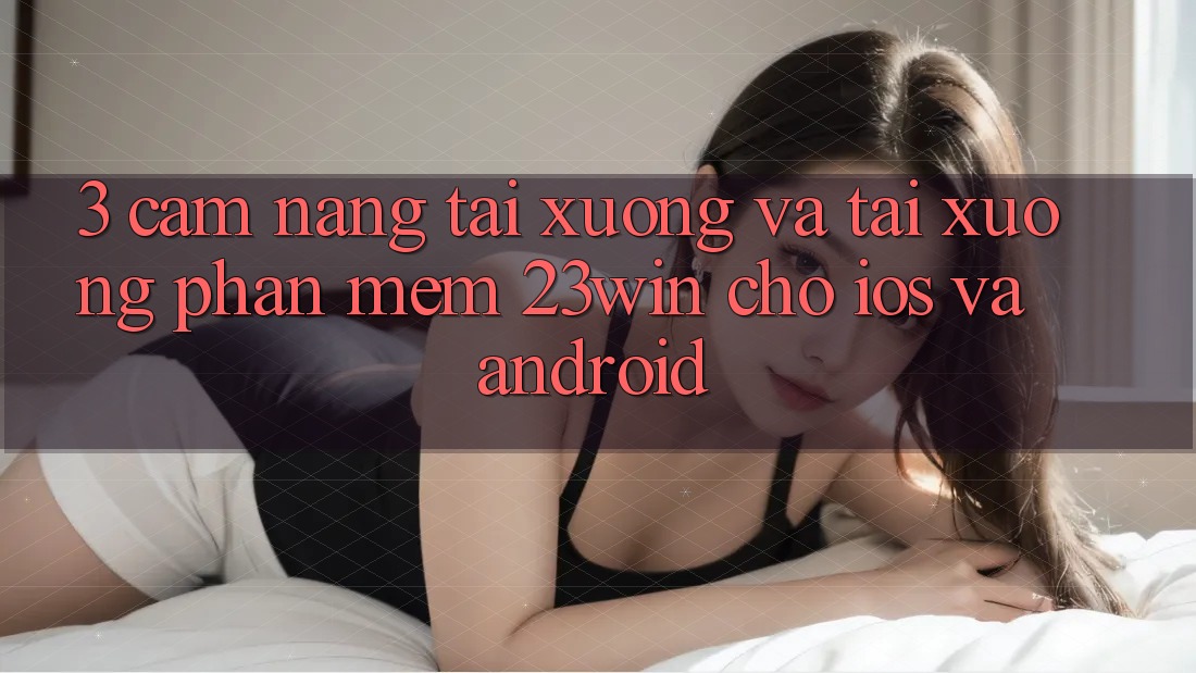 3. Cẩm nang Tải xuống Và Tải xuống Phần mềm 23win Cho iOS Và Android